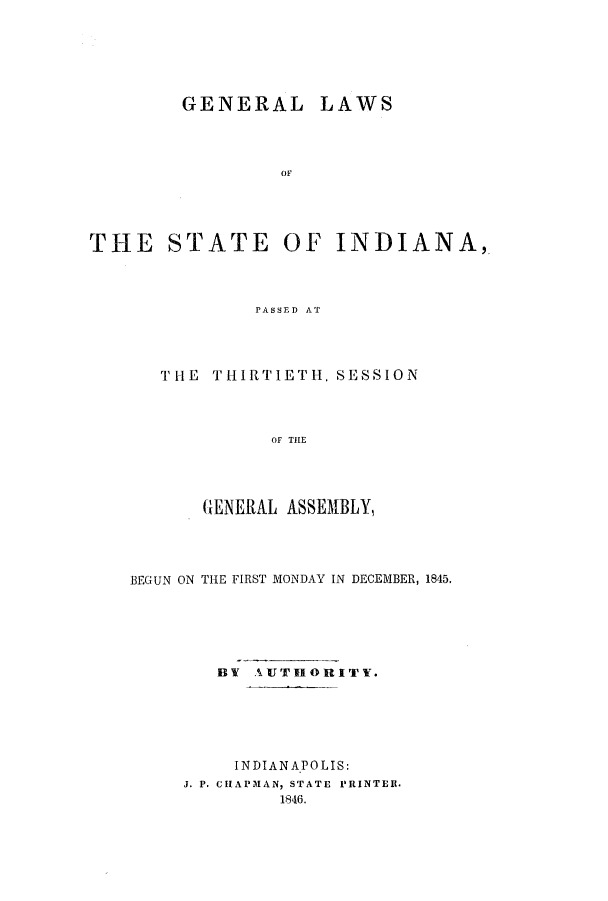 handle is hein.ssl/ssin0191 and id is 1 raw text is: GENERAL

LAWS

OF

THE STATE OF INDIANA,
PASSED AT
THE THIRTIETH. SESSION
OF THE

GENERAL ASSEMBLY,
BEGUN ON THE FIRST MONDAY IN DECEMBER, 1845,
BY AUTHORITY.
INDIANAPOLIS:
J. P. CHAPMAN, STATE PRINTER.
1846.


