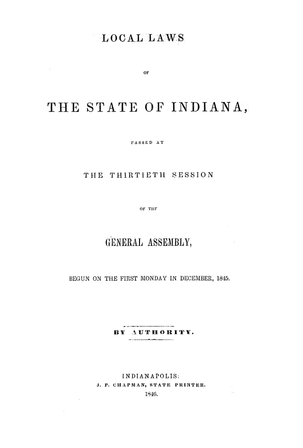 handle is hein.ssl/ssin0192 and id is 1 raw text is: LOCAL LAWS
OF
THE STATE OF INDIANA,
PASSED AT

THE THIRTIETH SESSION
OF TiIF
GENERAL ASSEMBLY,

BEGUN ON THE FIRST MONDAY IN DECEMBER, 1845.
BY AUTHORITY.
INDIANAPOLIS:
J. P. CHAPMAN, STATE PRINTER.
1846.


