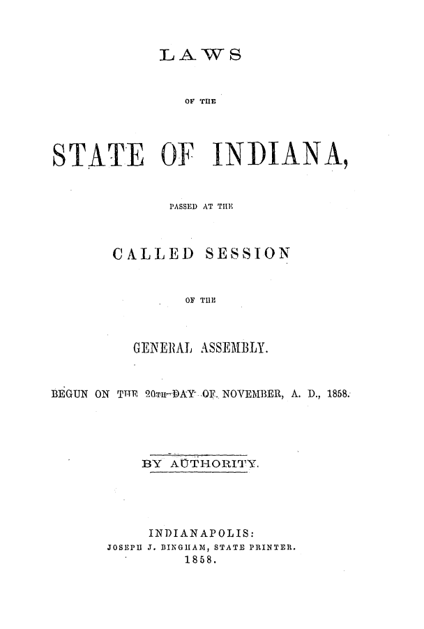handle is hein.ssl/ssin0209 and id is 1 raw text is: LAWS
STATE OF INIDIANA9

PASSED AT THE

CALLED

SESSION

OF TIll

GEN ERAL ASSEMBLY.
BEGUN ON TITi 2Ou-DAY OF. NOVEMBER, A. D., 1858.
BY ACTHORITY.
INDIANAPOLIS:
JOSEPII J. BINGHAM, STATE PRINTER.
1858.


