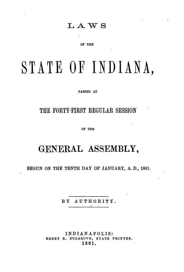 handle is hein.ssl/ssin0211 and id is 1 raw text is: LAWS

OF THE
STATE OF INDIANA,
PASSED AT
THE FORTY-FIRST REGULAR SESSION
OF THE
GENERAL ASSEMBLY,
BEGUN ON THE TENTH DAY OF JANUARY, A. D., 1861.
BY AUTHORITY.
INDIANAPOLIS:
BERRY R. SULGROVE, STATE PRINTER.
1861.



