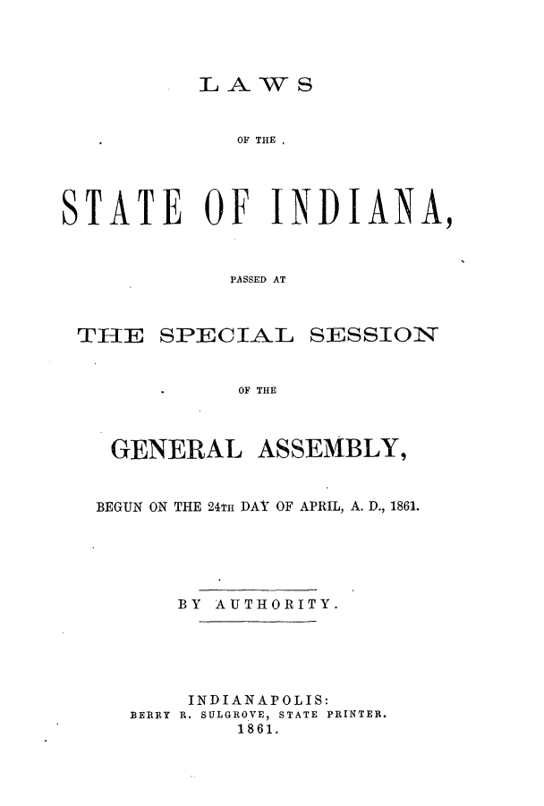 handle is hein.ssl/ssin0212 and id is 1 raw text is: LAWS

OF THE,
STATE OF INDIANA,
PASSED AT

SPECIAL

SESSION

OF THE

GENERAL ASSEMBLY,
BEGUN ON THE 24TH DAY OF APRIL, A. D., 1861.
BY AUTHORITY.
INDIANAPOLIS:
BERRY R. SULGROVE, STATE PRINTER.
1861.

TIJE



