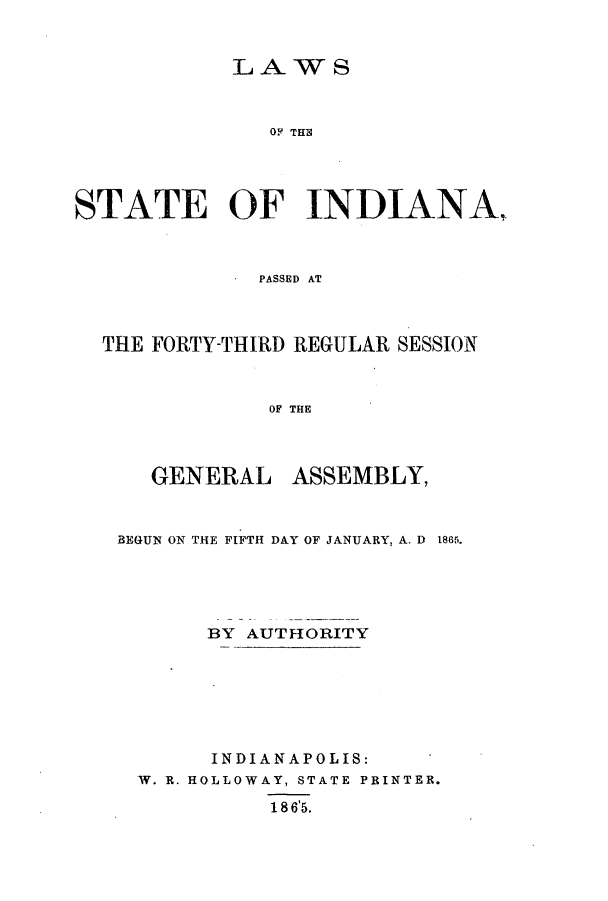 handle is hein.ssl/ssin0214 and id is 1 raw text is: LAWS
OF THS
STATE OF INDIANA
PASSED AT

THE FORTY-THIRD REGULAR SESSION
OF THE

GENERAL

ASSEMBLY,

BEGUN ON THE FIFTH DAY OF JANUARY, A. D 1865.
BY AUTHORITY
INDIANAPOLIS:
W. R. HOLLOWAY, STATE PRINTER.
18 6'5.


