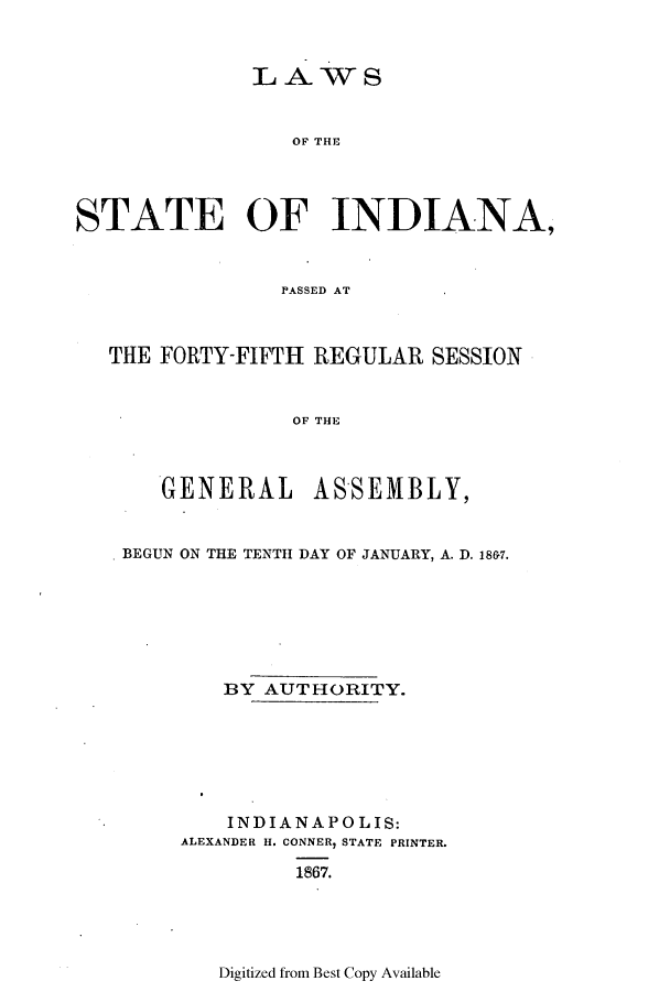handle is hein.ssl/ssin0216 and id is 1 raw text is: LAWS
OF THE
STATE OF INDIANA,
PASSED AT
THE FORTY-FIFTH REGULAR SESSION
OF THE
GENERAL ASSEMBLY,
BEGUN ON THE TENTH DAY OF JANUARY, A. D. 186.
BY AUTHORITY.
INDIANAPOLIS:
ALEXANDER H. CONNER, STATE PRINTER.
1867.

Digitized from Best Copy Available


