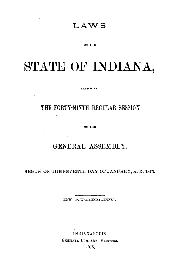 handle is hein.ssl/ssin0221 and id is 1 raw text is: LAWS
OF THE
STATE OF INDIANA,
PASSED AT

THE FORTY-NINTII REGULAR SESSION
OF THE
GENERAL ASSEMBLY,

BEGUN ON THE SEVENTH DAY OF JANUARY, A. D. 1875.
INDIANAPOLIS:
SENTINEL COMPANY, PRINTERS.
1875.


