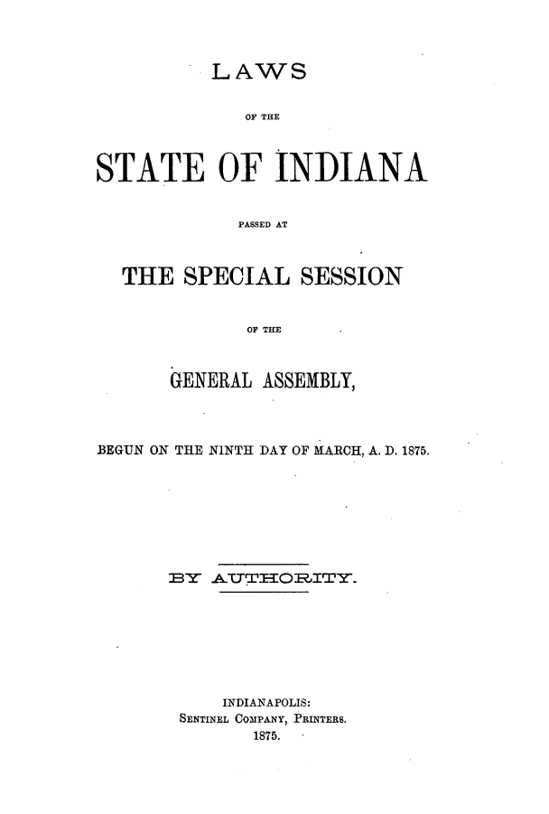 handle is hein.ssl/ssin0222 and id is 1 raw text is: LAWS
OF THE
STATE OF INDIANA
PASSED AT
THE SPECIAL SESSION
OF TEM
GENERAL ASSEMBLY,

BEGUN ON THE NINTH DAY OF MARCH, A. D. 1875.
IBY ATTTOILITY.
INDIANAPOLIS:
SENTINEL COMPANY, PRINTERS.
1875.


