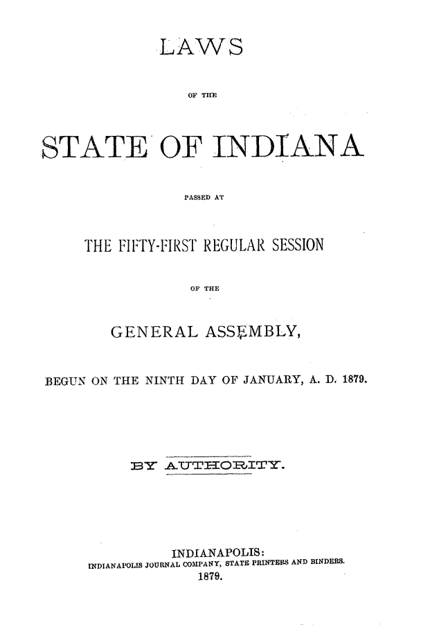 handle is hein.ssl/ssin0225 and id is 1 raw text is: LAWS
OF TININ
STATE'OF INDIANA
PASSED AT

THE FIFTY-FIRST REGULAR SESSION
OF THE
GENERAL ASSEMBLY,

BEGUN ON THE NINTH DAY OF JANUARY, A. D. 1879.
E3   .AUTT     IO1ITY.
INDIANAPOLIS:
INDIANAPOLIS JOURNAL COMPANY, STATE PRINTERS AND BINDERS.
1879.


