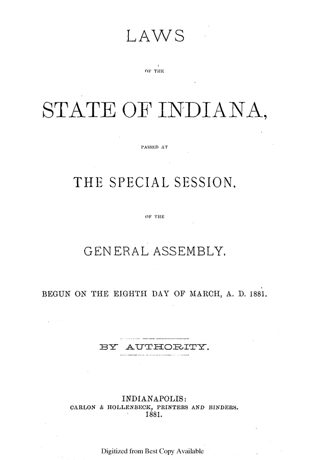 handle is hein.ssl/ssin0228 and id is 1 raw text is: LAWS
STATE OF INDIANA,
PASS1EJ AT

THE SPECIAL SESSION,
GENERAL ASSEMBLY,

BEGUN ON THE EIGHTH DAY OF MARCH, A. D. 1881.
IBY   ATTrTIORIT-Y
INDIANAPOLIS:
CARLON & HOLLENBECK, PRINTERS AND BINDERS.
1881.

Digitized from Best Copy Available


