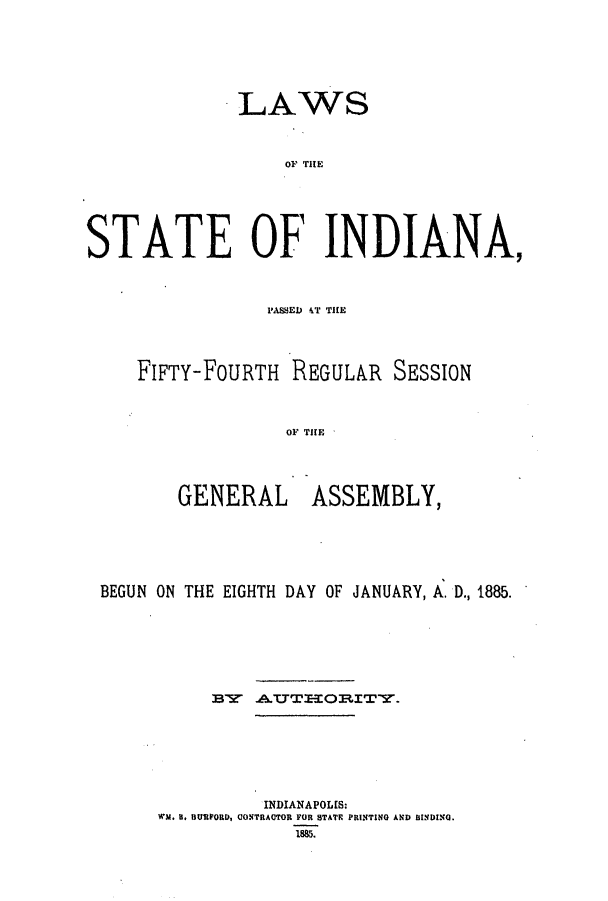 handle is hein.ssl/ssin0230 and id is 1 raw text is: LAWS
STATE OF INDIANA,

FIFTY-FOURTH REGULAR SESSION
GNR  THE
GENERAL ASSEMBLY,

BEGUN ON THE EIGHTH DAY OF JANUARY, A. D., 1885.
BY     A..TEEORITY.
INDIANAPOLIS:
WN. 8, BURPORD, CONTRACTOR FOR STATE PRINTING AND BINDING.
1885.


