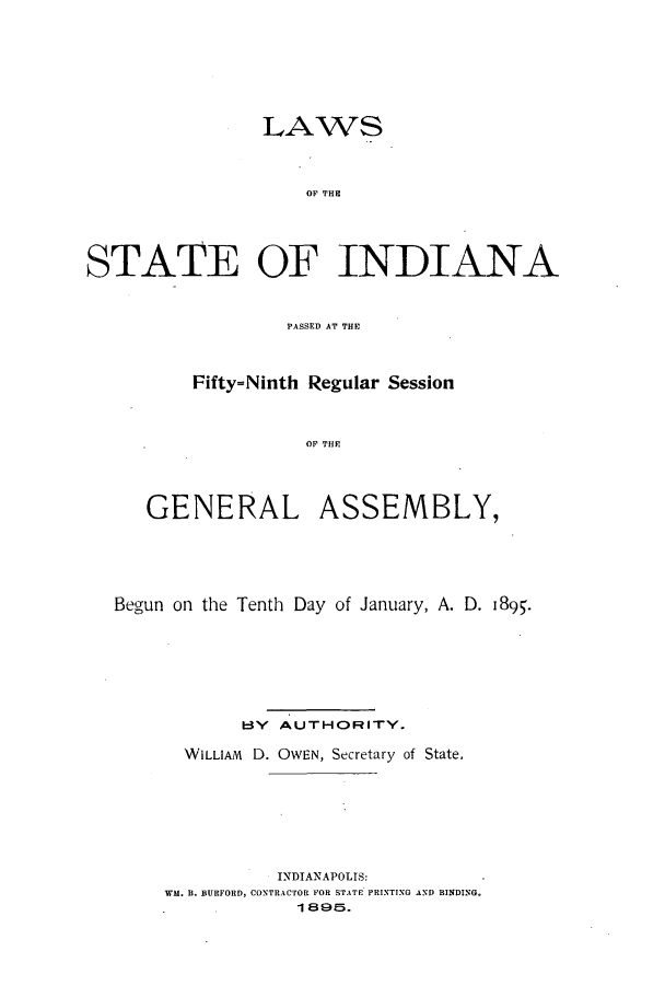 handle is hein.ssl/ssin0236 and id is 1 raw text is: LAWS
OF THE
STATE OF INDIANA
PASSED AT THE

Fifty=Ninth Regular Session
OF THE
GENERAL ASSEMBLY,

Begun on the Tenth Day of January, A. D. 1895.
BY AUTHORITY.
WILLIAM D. OWEN, Secretary of State.
INDIANAPOLIS:
WM. B. BURFORD, CONTRACTOR FOR STATE PRINTING AND BINDING.
1 . 1895.


