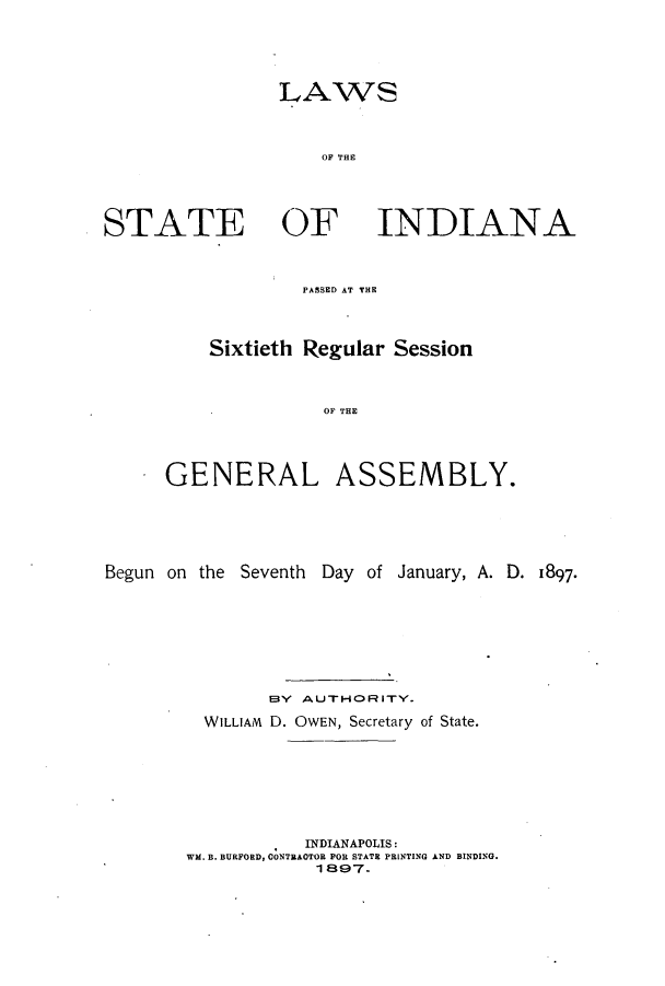 handle is hein.ssl/ssin0237 and id is 1 raw text is: LAWS
OF THE

STATE OF

INDIANA

PASSED AT THE

Sixtieth Regular Session
OP THE
GENERAL ASSEMBLY.

Begun on the Seventh Day of January, A. D. 1897-
EBY  AUTHORITY.
WILLIAM D. OWEN, Secretary of State.
INDIANAPOLIS:
WM. B. BURFORD, CONTRAOTOR FOR STATE PRINTING AND BINDING.
1 897.


