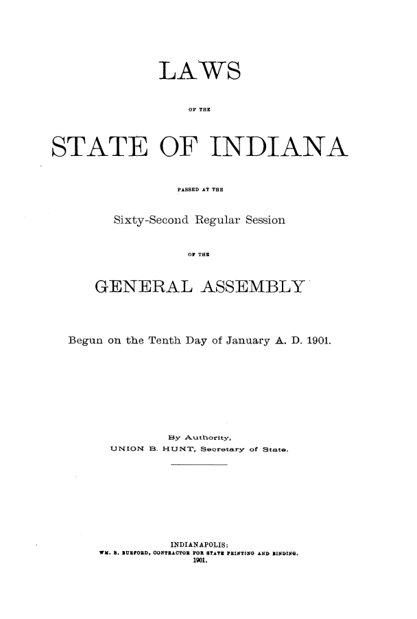 handle is hein.ssl/ssin0239 and id is 1 raw text is: LAWS
OP THE
STATE OF INDIANA
PASSED AT THE

Sixty-Seconcd Regular Session
0E THE
GENERAL ASSEMBLY

Begun on the Tenth Day of January A. D. 1901.
By Authority,
UNION B. HUNT, Secretary of State.
INDIANAPOLIS:
WM. S. sUarORD, OONTEACTOR FOR STATE PRINTING AND BINDING.
1901.


