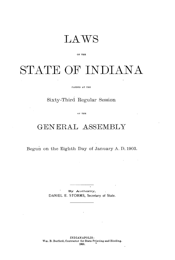 handle is hein.ssl/ssin0240 and id is 1 raw text is: LAWS
OF THE
STATE OF IN DIANA
PASSED AT THE

Sixty-Third Regular Session
G E   TE
GENERAL ASSEMBLY

Begun on the Eighth Day of January A. D. 1903.
]By Authority,
DANIEL E. STORMS, Secretary of State.
INDIANAPOLIS:
Win. B. Burford, Contractor for State Printing and Binding.
1903.


