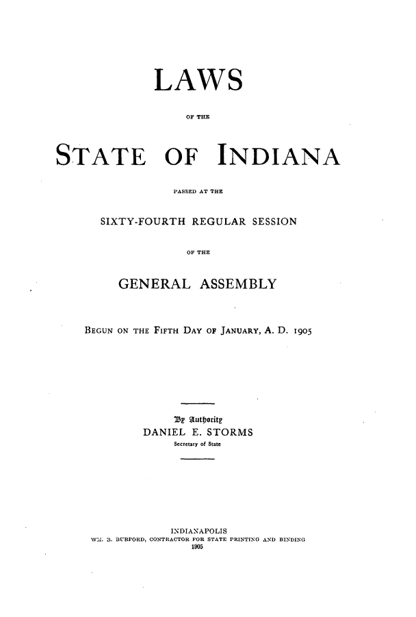handle is hein.ssl/ssin0241 and id is 1 raw text is: LAWS
OF TI
STATE OF INDIANA

PASSED AT THE
SIXTY-FOURTH REGULAR SESSION
OF THE
GENERAL ASSEMBLY

BEGUN ON THE FIFTH DAY OF JANUARY, A. D. 1905
DANIEL E. STORMS
Secretary of State
INDIANAPOLIS
W   , 3. BURFORD, CONTRACTOR FOR STATE PRINTING AND BINDING
1905


