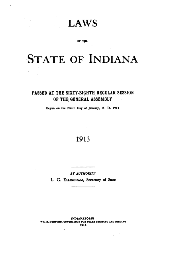 handle is hein.ssl/ssin0245 and id is 1 raw text is: LAWS
OF THE
STATE OF INDIANA

PASSED AT THE SIXTY-EIGHTH REGULAR SESSION
OF THE GENERAL ASSEMBLY
Begun on the Ninth Day of January, A. D. 1913
1913
BY AUTHORITY
L. G. ELuoNGHAM, Secretary of State
INDIANAPOLIS:
WK. aL SUaon, CONwACTOm 1on UTATr raNTIx AND xDINe
1913


