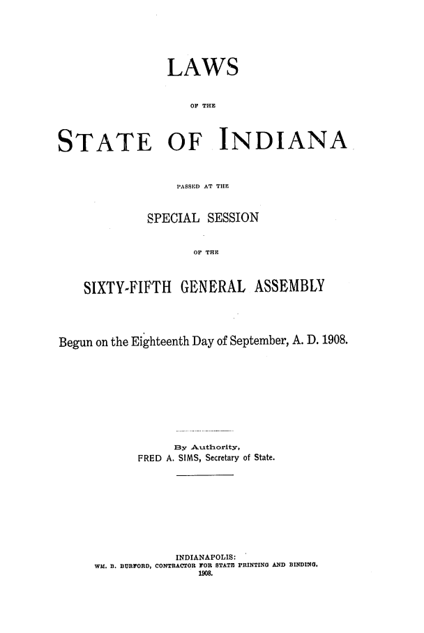 handle is hein.ssl/ssin0248 and id is 1 raw text is: LAWS
OF THE
STATE OF INDIANA
PASSED AT THE
SPECIAL SESSION
OF THE
SIXTY-FIFTH GENERAL ASSEMBLY

Begun on the Eighteenth Day of September, A. D. 1908.
By Authority,
FRED A. SIMS, Secretary of State.
INDIANAPOLIS:
WM. B. BURFORD, CONTRACTOR FOR STATE PRINTING AND BINDING.
1908.


