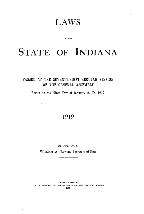 handle is hein.ssl/ssin0249 and id is 1 raw text is: LAWS
OF THE
STATE OF INDIANA

PASSED AT THE SEVENTY-FIRST REGULAR SESSION
OF THE GENERAL ASSEMBLY
Begun on the Ninth Day of January, A. D. 1919
1919
BY AUTHORITY
WILLIAM A. ROACH, Secretary of State

INDIANAPOLIS:
WM. B. BURFORD, CONTRACTOR FOR STATE PRINTING AND BINDING
1919


