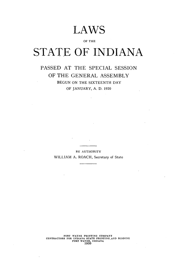 handle is hein.ssl/ssin0250 and id is 1 raw text is: LAWS
OF THE
STATE OF INDIANA
PASSED AT THE SPECIAL SESSION
OF THE GENERAL ASSEMBLY
BEGUN ON THE SIXTEENTH DAY
OF JANUARY, A. D. 1920
BY AUTHORITY
WILLIAM A. ROACH, Secretary of State
FORT WAYNE PRINTING COMPANY
CONTRACTORS FOR INDIANA STATE PRINTING AND BINDING
FORT WAYNE, INDIANA
1920


