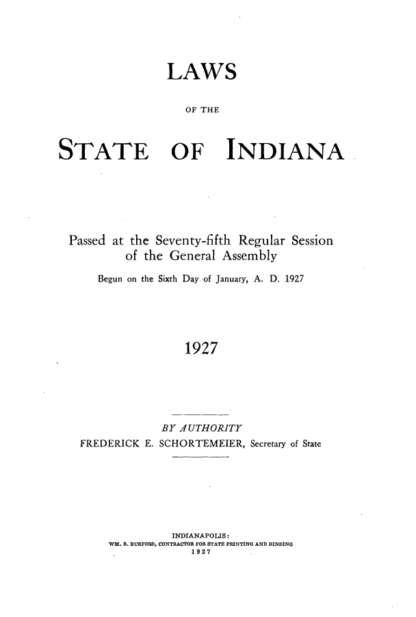 handle is hein.ssl/ssin0254 and id is 1 raw text is: LAWS
OF THE
STATE OF INDIANA

Passed at the Seventy-fifth Regular Session
of the General Assembly
Begun on the Sixth Day of January, A. D. 1927
1927
BY AUTHORITY
FREDERICK E. SCHORTEMEIER, Secretary of State
INDIANAPOLIS:
WM. B. BURFORD, CONTRACTOR FOR STATE PRINTING AND BINDING
1927


