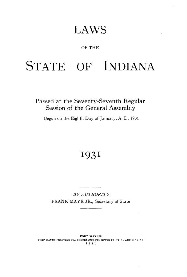 handle is hein.ssl/ssin0256 and id is 1 raw text is: LAWS
OF THE

STATE

OF

INDIANA

Passed at the Seventy-Seventh Regular
Session of the General Assembly
Begun on the Eighth Day of January, A. D. 1931
1931

BYA UTHORIT Y
FRANK MAYR JR., Secretary of State
FORT WAYNE:
FORT WAYNE PRINTING CO., CONTRACTOR FOR STATE PRINTING AND BINDING
1981


