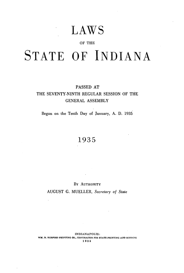 handle is hein.ssl/ssin0259 and id is 1 raw text is: LAWS
OF THE
STATE OF INDIANA

PASSED AT
THE SEVENTY-NINTH REGULAR SESSION OF THE
GENERAL ASSEMBLY
Begun on the Tenth Day of January, A. D. 1935
1935
By AUTHORITY
AUGUST G. MUELLER, Secretary of State
INDIANAPOLIS:
WM. B. BURFORD PRINTING CO., CONTRACTOR FOR STATE PRINTING AND BINDING
1935


