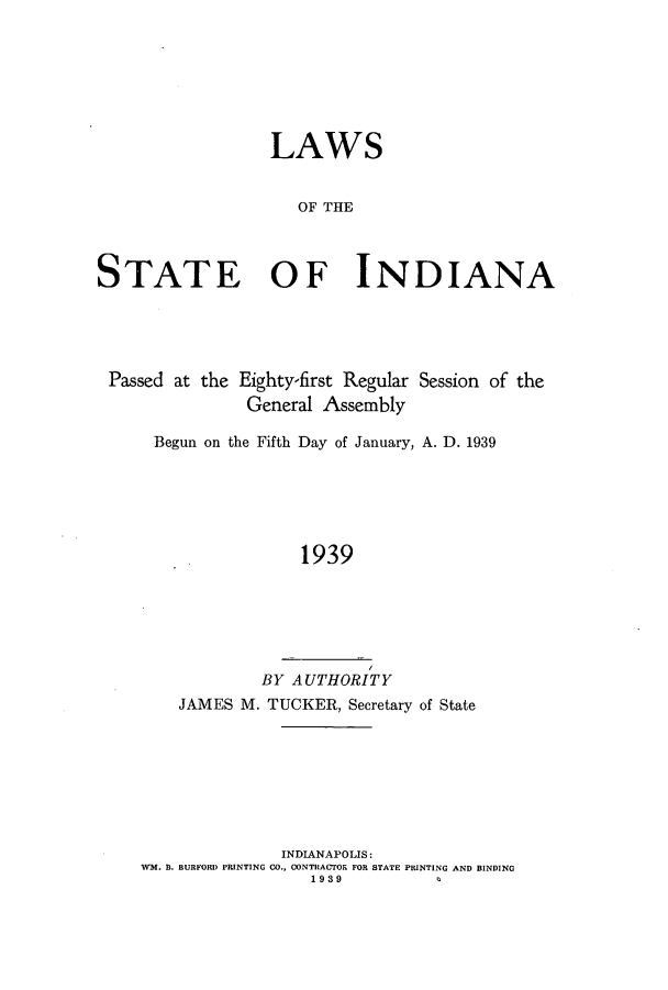 handle is hein.ssl/ssin0263 and id is 1 raw text is: LAWS
OF THE
STATE OF INDIANA

Passed at the Eighty-first Regular Session of the
General Assembly
Begun on the Fifth Day of January, A. D. 1939
1939
BY AUTHORITY
JAMES M. TUCKER, Secretary of State

INDIANAPOLIS:
WM. B. BURFORD PRINTING CO., CONTRACTOR FOR STATE PRINTING AND BINDING
1 939


