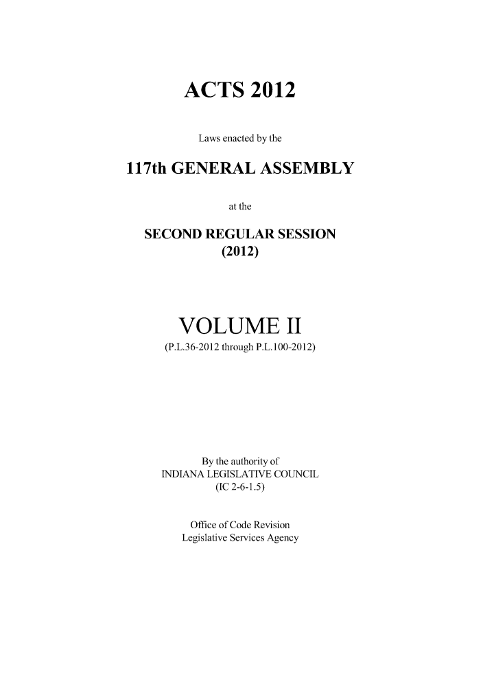 handle is hein.ssl/ssin0270 and id is 1 raw text is: ACTS 2012
Laws enacted by the
117th GENERAL ASSEMBLY
at the
SECOND REGULAR SESSION
(2012)

VOLUME II
(P.L.36-2012 through P.L. 100-2012)
By the authority of
INDIANA LEGISLATIVE COUNCIL
(IC 2-6-1.5)
Office of Code Revision
Legislative Services Agency



