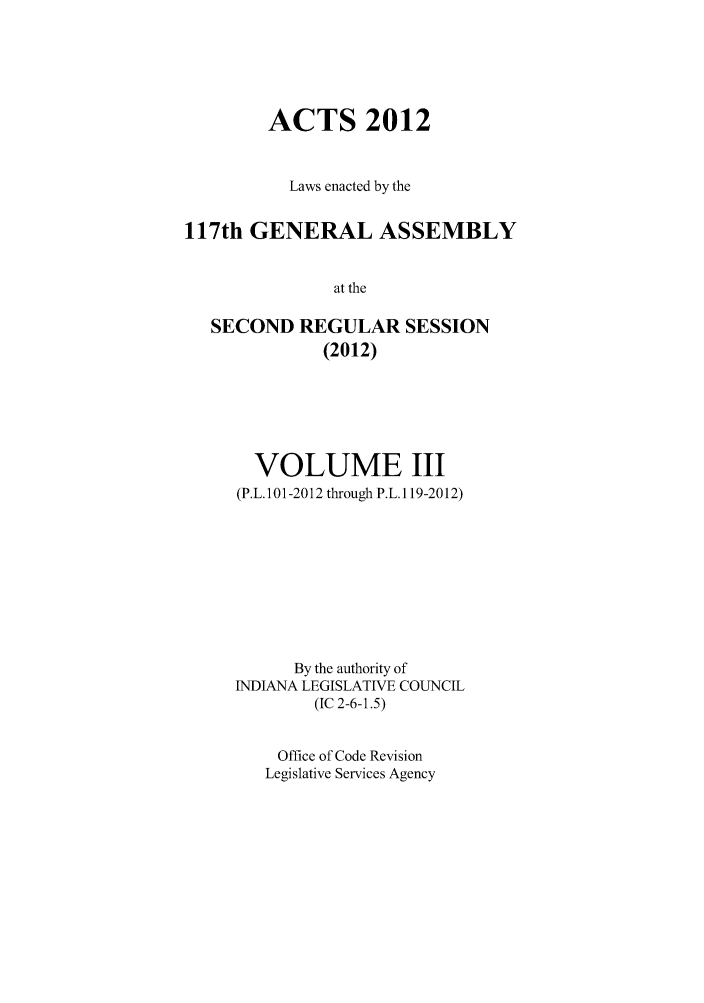 handle is hein.ssl/ssin0271 and id is 1 raw text is: ACTS 2012
Laws enacted by the
117th GENERAL ASSEMBLY
at the
SECOND REGULAR SESSION
(2012)

VOLUME III
(P.L.101-2012 through P.L.1 19-2012)
By the authority of
INDIANA LEGISLATIVE COUNCIL
(IC 2-6-1.5)
Office of Code Revision
Legislative Services Agency


