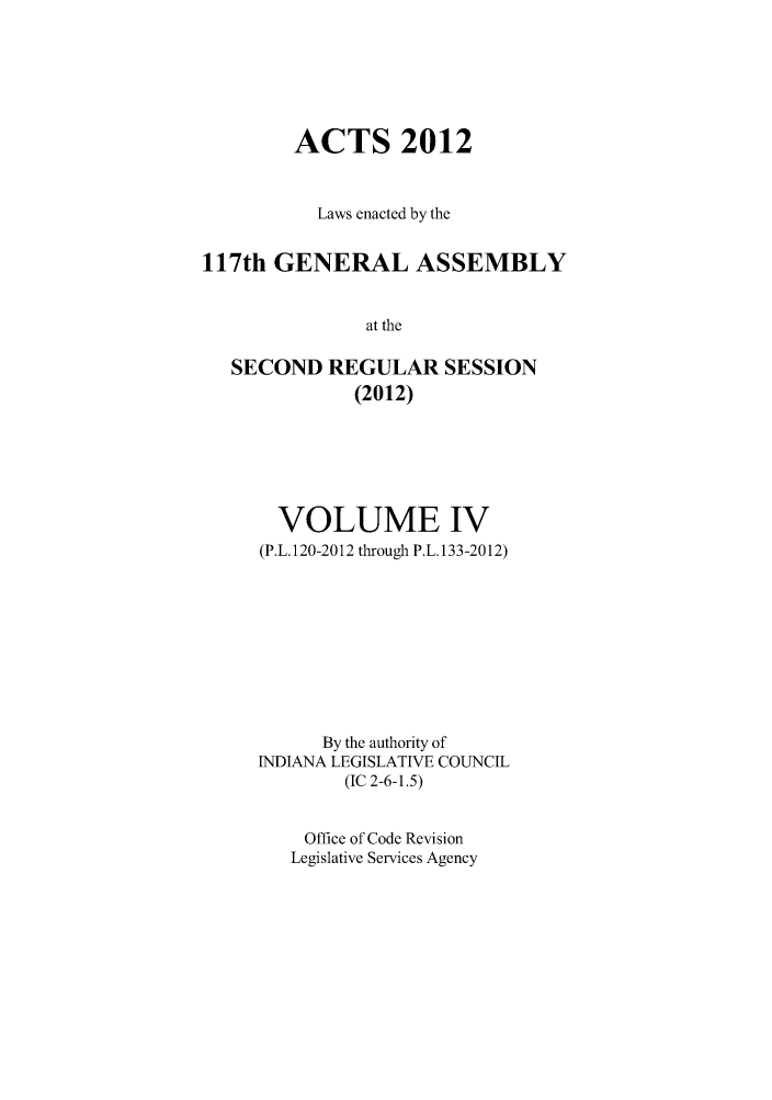 handle is hein.ssl/ssin0272 and id is 1 raw text is: ACTS 2012
Laws enacted by the
117th GENERAL ASSEMBLY
at the
SECOND REGULAR SESSION
(2012)

VOLUME IV
(P.L. 120-2012 through P.L. 133-2012)
By the authority of
INDIANA LEGISLATIVE COUNCIL
(IC 2-6-1.5)
Office of Code Revision
Legislative Services Agency


