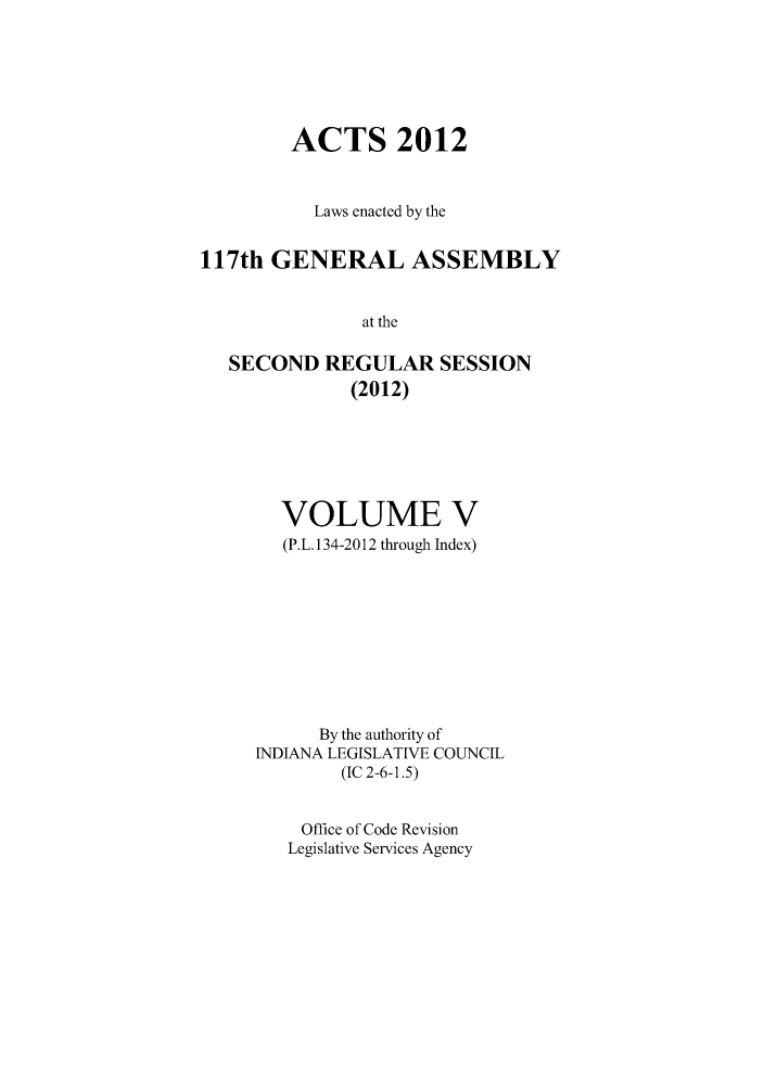 handle is hein.ssl/ssin0273 and id is 1 raw text is: ACTS 2012
Laws enacted by the
117th GENERAL ASSEMBLY
at the
SECOND REGULAR SESSION
(2012)

VOLUME V
(P.L. 134-2012 through Index)
By the authority of
INDIANA LEGISLATIVE COUNCIL
(IC 2-6-1.5)
Office of Code Revision
Legislative Services Agency


