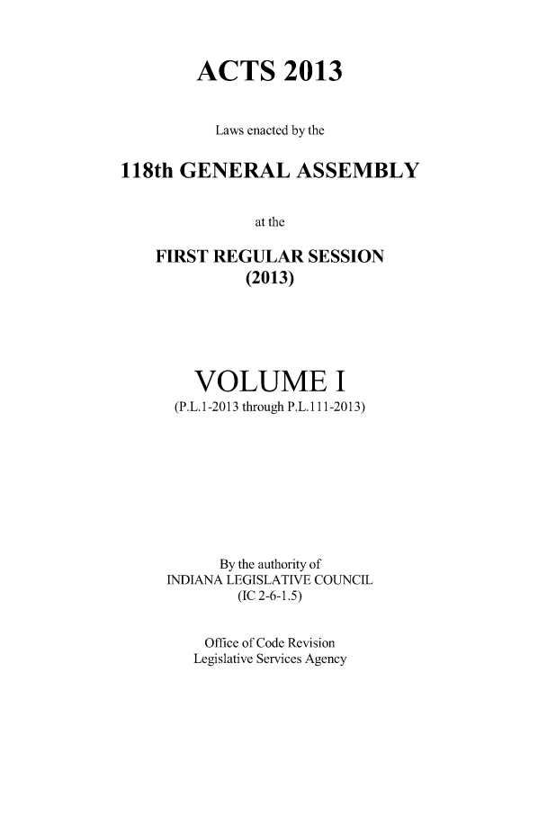 handle is hein.ssl/ssin0275 and id is 1 raw text is: ACTS 2013
Laws enacted by the
118th GENERAL ASSEMBLY
at the
FIRST REGULAR SESSION
(2013)

VOLUME I
(P.L.1-2013 through P.L.1 11-2013)
By the authority of
INDIANA LEGISLATIVE COUNCIL
(IC 2-6-1.5)
Office of Code Revision
Legislative Services Agency


