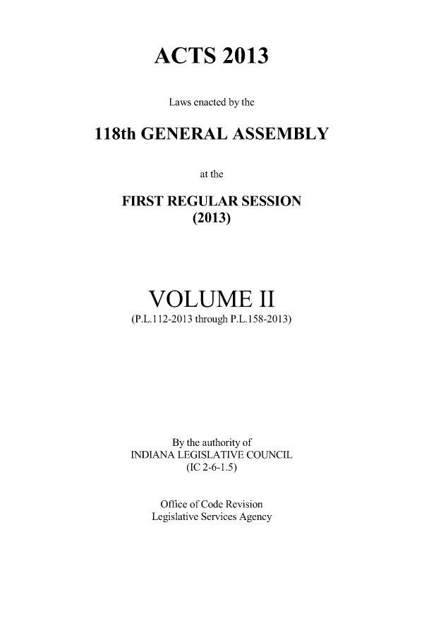 handle is hein.ssl/ssin0276 and id is 1 raw text is: ACTS 2013
Laws enacted by the
118th GENERAL ASSEMBLY
at the
FIRST REGULAR SESSION
(2013)

VOLUME II
(P.L.112-2013 through P.L.158-2013)
By the authority of
INDIANA LEGISLATIVE COUNCIL
(IC 2-6-1.5)
Office of Code Revision
Legislative Services Agency


