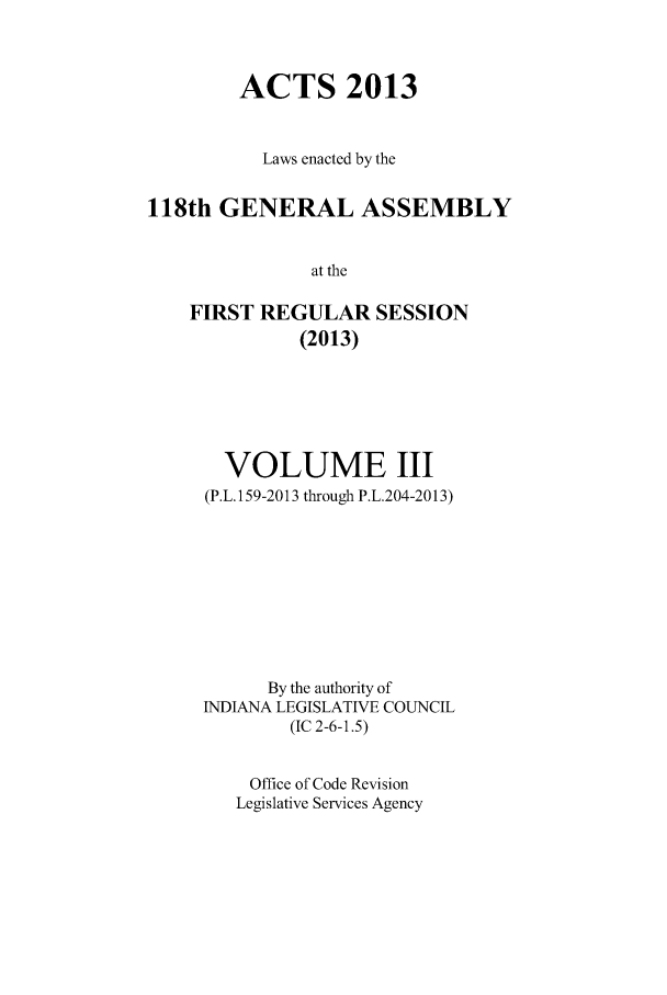 handle is hein.ssl/ssin0277 and id is 1 raw text is: ACTS 2013
Laws enacted by the
118th GENERAL ASSEMBLY
at the
FIRST REGULAR SESSION
(2013)

VOLUME III
(P.L. 159-2013 through P.L.204-2013)
By the authority of
INDIANA LEGISLATIVE COUNCIL
(IC 2-6-1.5)
Office of Code Revision
Legislative Services Agency


