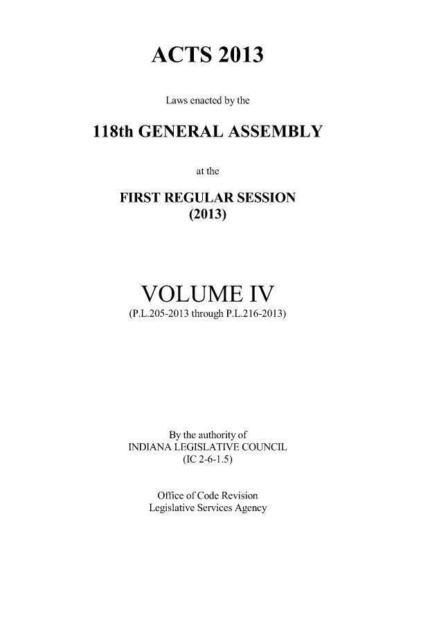 handle is hein.ssl/ssin0278 and id is 1 raw text is: ACTS 2013
Laws enacted by the
118th GENERAL ASSEMBLY
at the
FIRST REGULAR SESSION
(2013)

VOLUME IV
(P.L.205-2013 through P.L.216-2013)
By the authority of
INDIANA LEGISLATIVE COUNCIL
(IC 2-6-1.5)
Office of Code Revision
Legislative Services Agency


