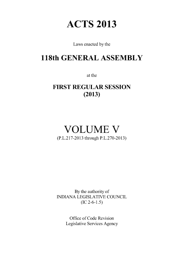 handle is hein.ssl/ssin0279 and id is 1 raw text is: ACTS 2013
Laws enacted by the
118th GENERAL ASSEMBLY
at the
FIRST REGULAR SESSION
(2013)

VOLUME V
(P.L.217-2013 through P.L.270-2013)
By the authority of
INDIANA LEGISLATIVE COUNCIL
(IC 2-6-1.5)
Office of Code Revision
Legislative Services Agency


