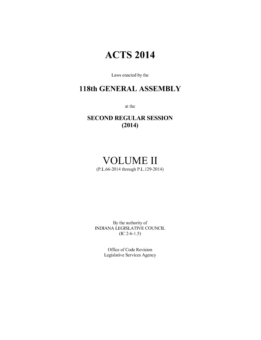 handle is hein.ssl/ssin0282 and id is 1 raw text is: 







        ACTS 2014


          Laws enacted by the

118th GENERAL ASSEMBLY

               at the

   SECOND REGULAR SESSION
              (2014)


  VOLUME II
  (P.L.66-2014 through P.L. 129-2014)







      By the authority of
INDIANA LEGISLATIVE COUNCIL
        (IC 2-6-1.5)

    Office of Code Revision
    Legislative Services Agency


