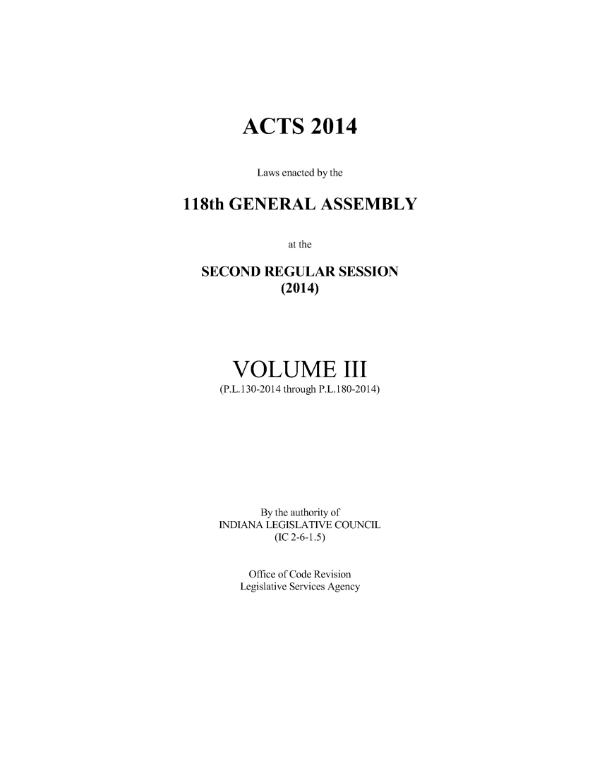 handle is hein.ssl/ssin0283 and id is 1 raw text is: 







        ACTS 2014


          Laws enacted by the

118th GENERAL ASSEMBLY

               at the

   SECOND REGULAR SESSION
              (2014)


  VOLUME III
(P.L. 130-2014 through P.L. 180-2014)







      By the authority of
INDIANA LEGISLATIVE COUNCIL
        (IC 2-6-1.5)

    Office of Code Revision
    Legislative Services Agency


