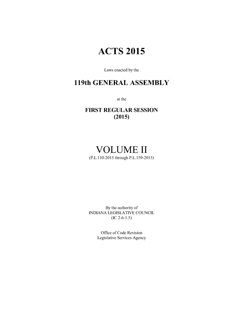 handle is hein.ssl/ssin0286 and id is 1 raw text is: 







        ACTS 2015


          Laws enacted by the

119th GENERAL ASSEMBLY

               at the

    FIRST REGULAR SESSION
              (2015)


   VOLUME II
(P.L. 110-2015 through P.L. 159-2015)








      By the authority of
INDIANA LEGISLATIVE COUNCIL
        (IC 2-6-1.5)

    Office of Code Revision
    Legislative Services Agency


