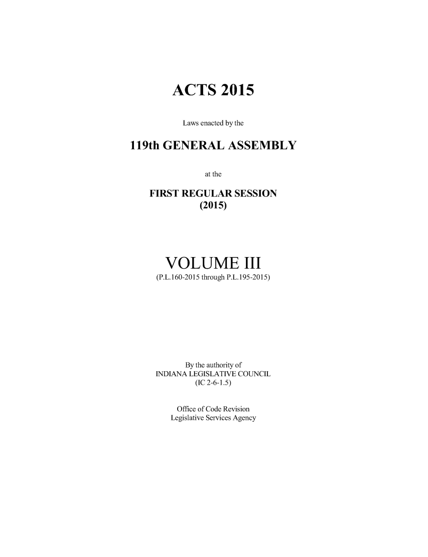 handle is hein.ssl/ssin0287 and id is 1 raw text is: 







        ACTS 2015


          Laws enacted by the

119th GENERAL ASSEMBLY

               at the

    FIRST REGULAR SESSION
              (2015)


  VOLUME III
(P.L. 160-2015 through P.L. 195-2015)







      By the authority of
INDIANA LEGISLATIVE COUNCIL
        (IC 2-6-1.5)

    Office of Code Revision
    Legislative Services Agency


