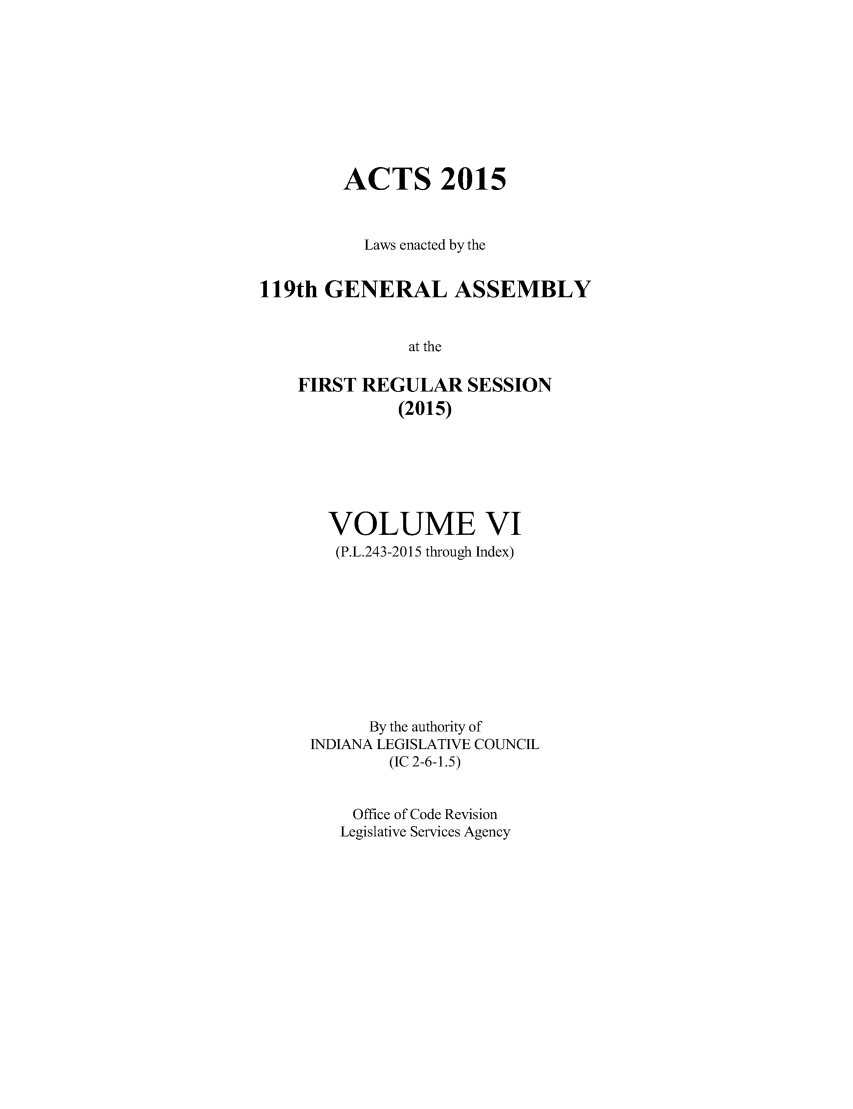 handle is hein.ssl/ssin0290 and id is 1 raw text is: 







        ACTS 2015


           Laws enacted by the

119th GENERAL ASSEMBLY

               at the

    FIRST REGULAR SESSION
              (2015)


  VOLUME VI
  (P.L.243-2015 through Index)







      By the authority of
INDIANA LEGISLATIVE COUNCIL
        (IC 2-6-1.5)

    Office of Code Revision
    Legislative Services Agency



