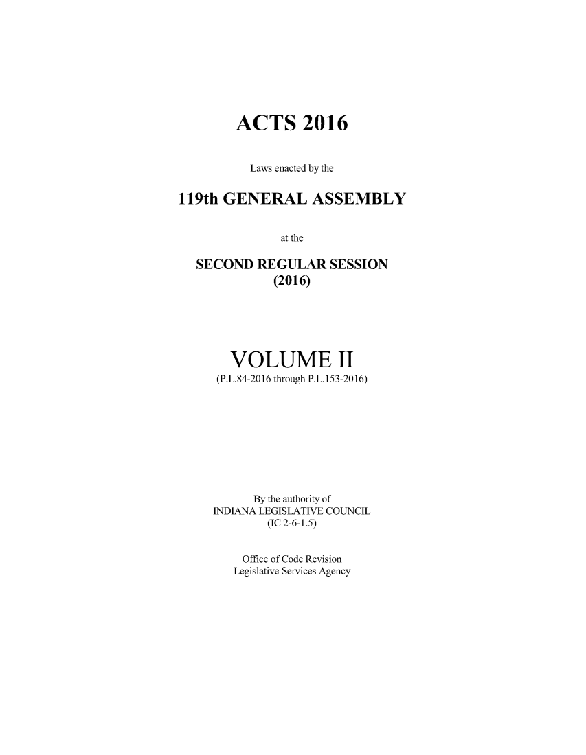 handle is hein.ssl/ssin0292 and id is 1 raw text is: 









        ACTS 2016


          Laws enacted by the


119th GENERAL ASSEMBLY


               at the

   SECOND REGULAR SESSION
              (2016)


  VOLUME II
  (P.L.84-2016 through P.L.153-2016)










      By the authority of
INDIANA LEGISLATIVE COUNCIL
        (IC 2-6-1.5)


    Office of Code Revision
    Legislative Services Agency



