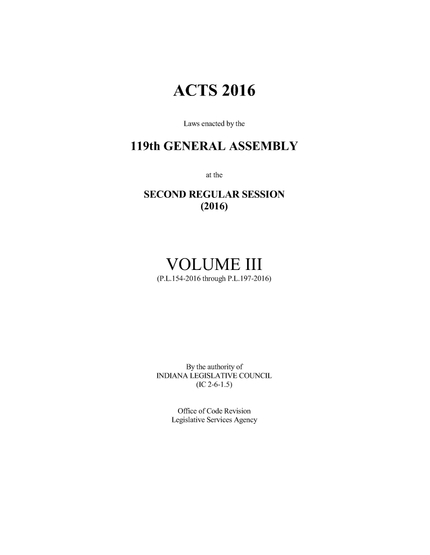 handle is hein.ssl/ssin0293 and id is 1 raw text is: 









        ACTS 2016


          Laws enacted by the


119th GENERAL ASSEMBLY


               at the

   SECOND REGULAR SESSION
              (2016)


  VOLUME III
(P.L. 154-2016 through P.L. 197-2016)










      By the authority of
INDIANA LEGISLATIVE COUNCIL
        (IC 2-6-1.5)


    Office of Code Revision
    Legislative Services Agency


