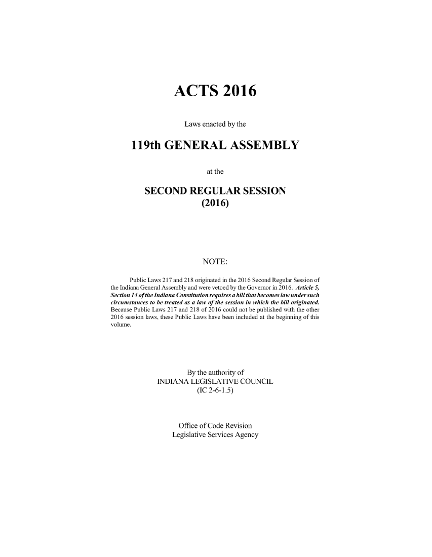 handle is hein.ssl/ssin0295 and id is 1 raw text is: 










            ACTS 2016



               Laws enacted by the


119th GENERAL ASSEMBLY


                      at the

    SECOND REGULAR SESSION
                    (2016)






                    NOTE:


      Public Laws 217 and 218 originated in the 2016 Second Regular Session of
the Indiana General Assembly and were vetoed by the Governor in 2016. Article 5,
Section 14 ofthe Indiana Constitution requires a bill that becomes law under such
circumstances to be treated as a law of the session in which the bill originated.
Because Public Laws 217 and 218 of 2016 could not be published with the other
2016 session laws, these Public Laws have been included at the beginning of this
volume.





                      By the authority of
              INDIANA  LEGISLATIVE COUNCIL
                         (IC 2-6-1.5)



                    Office of Code Revision
                  Legislative Services Agency


