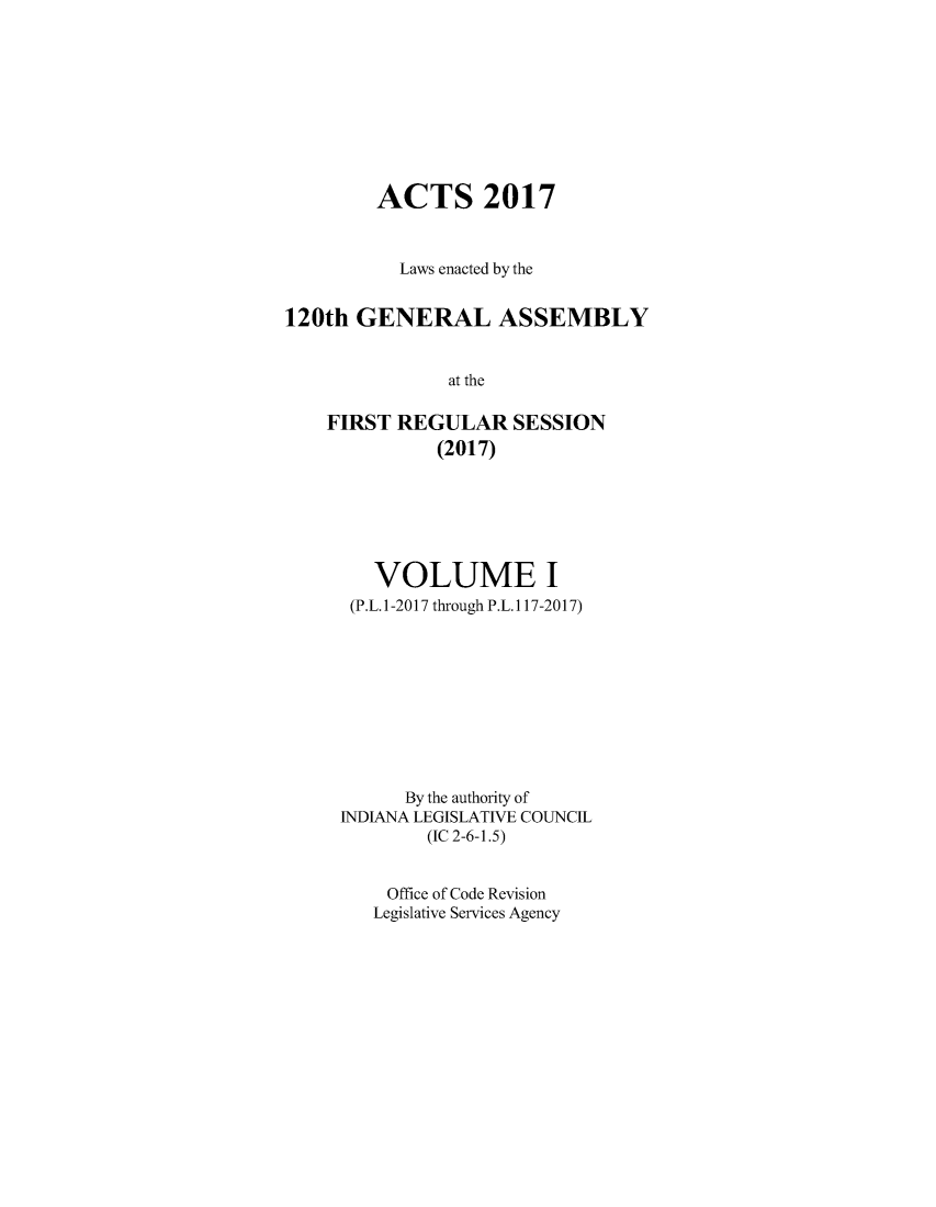 handle is hein.ssl/ssin0296 and id is 1 raw text is: 









        ACTS 2017



           Laws enacted by the


120th  GENERAL ASSEMBLY


               at the

    FIRST REGULAR SESSION
              (2017)


   VOLUME I
 (P.L. 1-2017 through P.L. 117-2017)










      By the authority of
INDIANA LEGISLATIVE COUNCIL
        (IC 2-6-1.5)


    Office of Code Revision
    Legislative Services Agency


