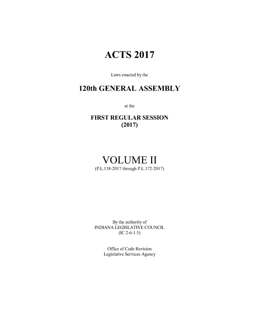 handle is hein.ssl/ssin0297 and id is 1 raw text is: 









        ACTS 2017



           Laws enacted by the


120th  GENERAL ASSEMBLY


               at the

    FIRST REGULAR SESSION
              (2017)


   VOLUME II
(P.L. 118-2017 through P.L. 172-2017)










      By the authority of
INDIANA LEGISLATIVE COUNCIL
        (IC 2-6-1.5)


    Office of Code Revision
    Legislative Services Agency


