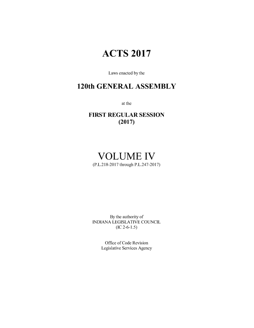 handle is hein.ssl/ssin0299 and id is 1 raw text is: 









        ACTS 2017



           Laws enacted by the


120th  GENERAL ASSEMBLY


               at the

    FIRST REGULAR SESSION
              (2017)


  VOLUME IV
(P.L.218-2017 through P.L.247-2017)










      By the authority of
INDIANA LEGISLATIVE COUNCIL
        (IC 2-6-1.5)


    Office of Code Revision
    Legislative Services Agency


