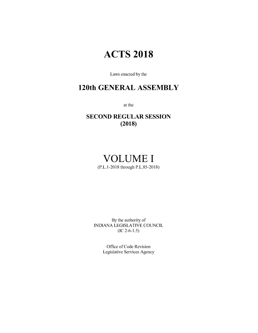 handle is hein.ssl/ssin0301 and id is 1 raw text is: 









        ACTS 2018



          Laws enacted by the


120th  GENERAL ASSEMBLY


               at the

   SECOND  REGULAR SESSION
              (2018)


   VOLUME I
 (P.L.1-2018 through P.L.85-2018)










      By the authority of
INDIANA LEGISLATIVE COUNCIL
        (IC 2-6-1.5)


    Office of Code Revision
    Legislative Services Agency


