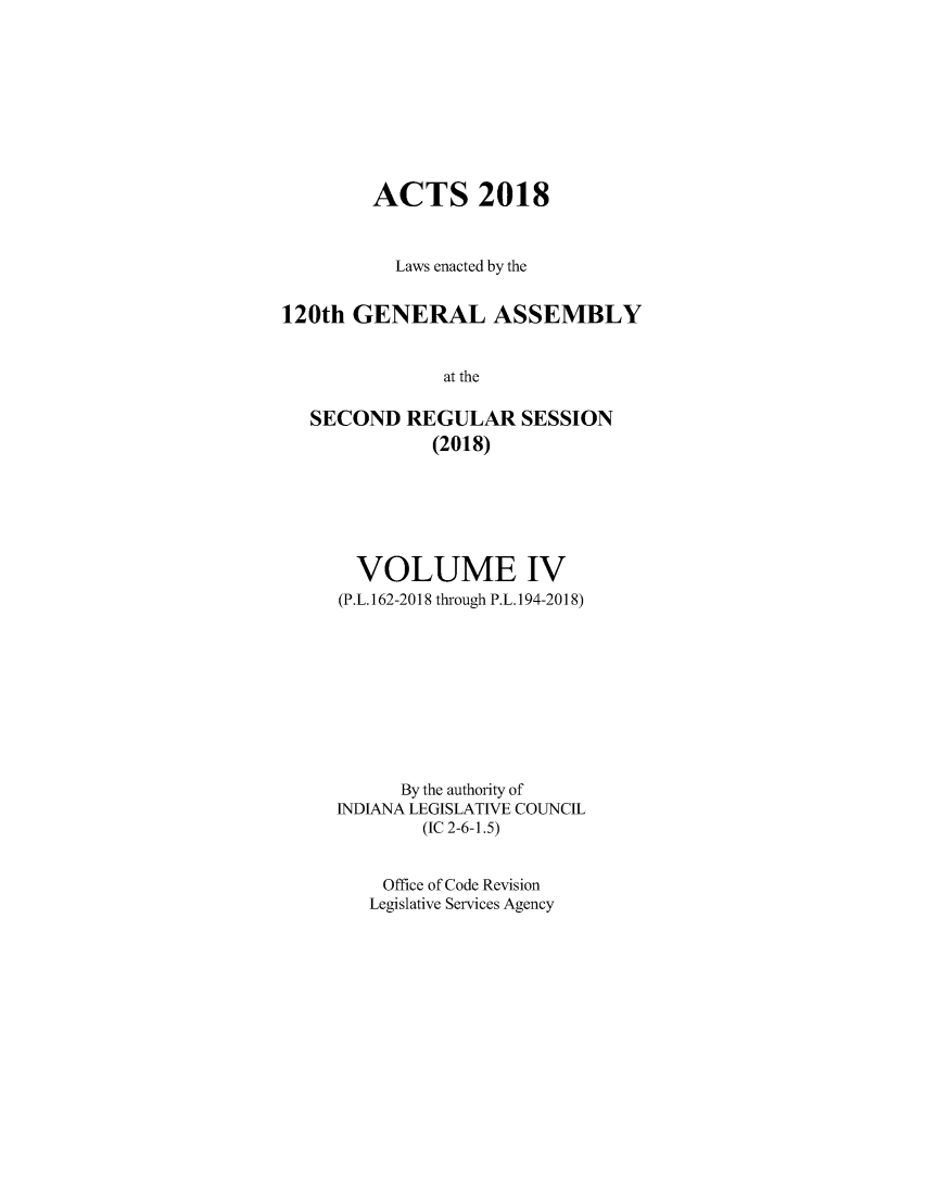 handle is hein.ssl/ssin0304 and id is 1 raw text is: 









        ACTS 2018



           Laws enacted by the


120th  GENERAL ASSEMBLY


               at the

   SECOND   REGULAR   SESSION
              (2018)


  VOLUME IV
(P.L. 162-2018 through P.L. 194-2018)










      By the authority of
INDIANA LEGISLATIVE COUNCIL
        (IC 2-6-1.5)


    Office of Code Revision
    Legislative Services Agency


