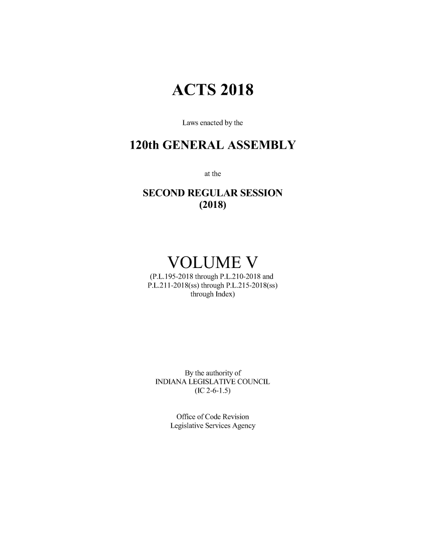 handle is hein.ssl/ssin0305 and id is 1 raw text is: 









         ACTS 2018



           Laws enacted by the


120th  GENERAL ASSEMBLY


                at the

   SECOND   REGULAR SESSION
               (2018)


    VOLUME V
 (P.L.195-2018 through P.L.210-2018 and
P.L.211-2018(ss) through P.L.215-2018(ss)
         through Index)









         By the authority of
  INDIANA LEGISLATIVE COUNCIL
          (IC 2-6-1.5)


      Office of Code Revision
      Legislative Services Agency


