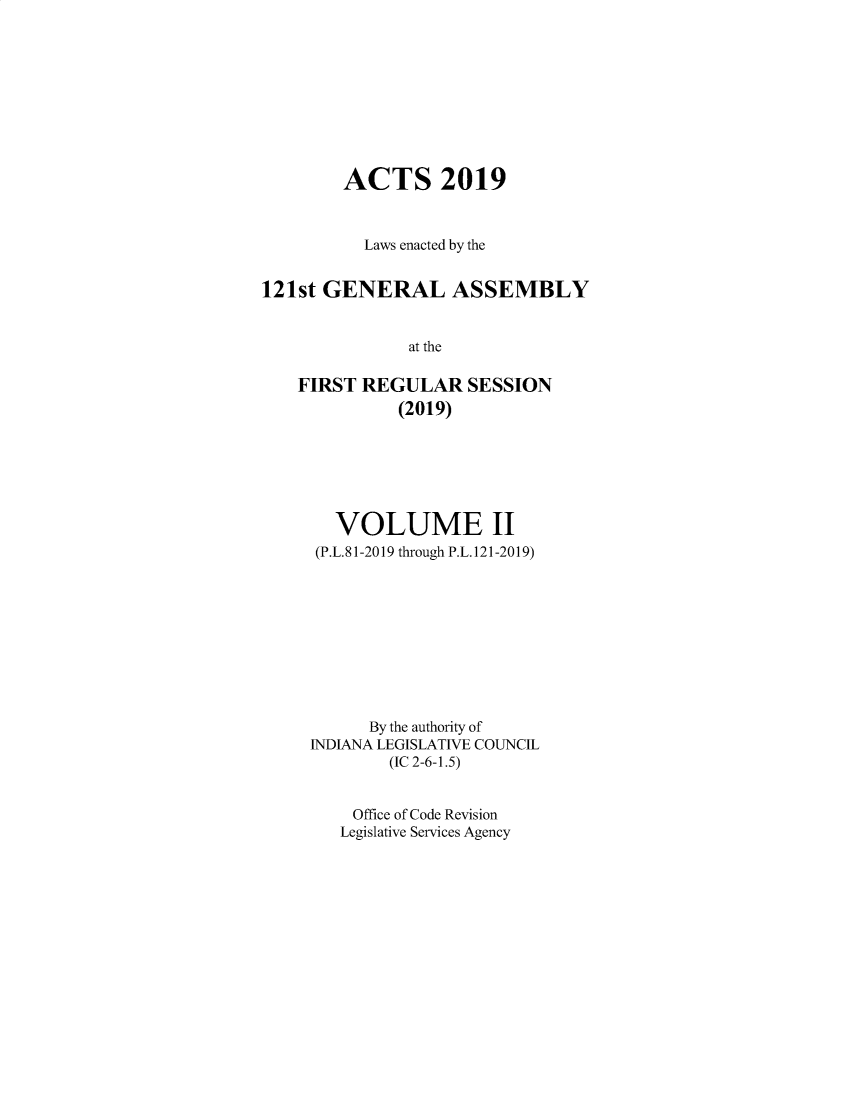 handle is hein.ssl/ssin0307 and id is 1 raw text is: 









        ACTS 2019


          Laws enacted by the


121st GENERAL ASSEMBLY


               at the

    FIRST REGULAR SESSION
              (2019)


   VOLUME II
 (P.L. 81-2019 through P.L. 121-2019)










      By the authority of
INDIANA LEGISLATIVE COUNCIL
        (IC 2-6-1.5)


    Office of Code Revision
    Legislative Services Agency


