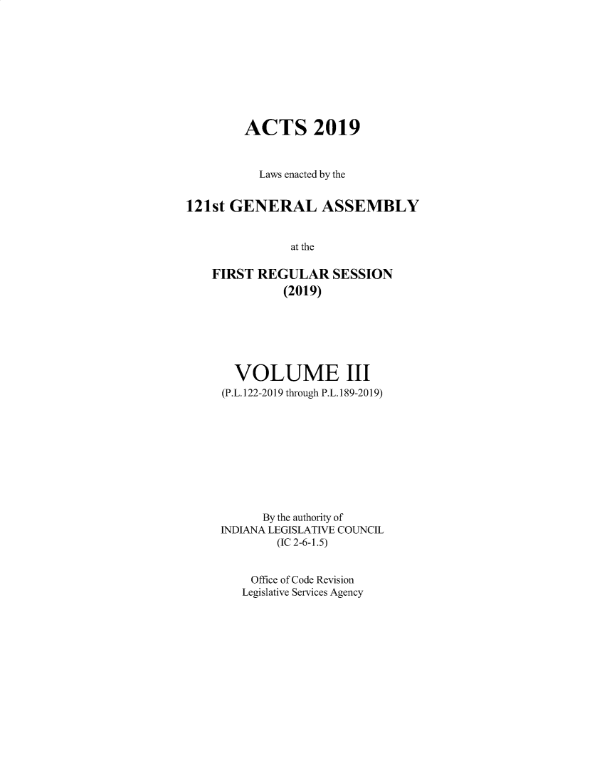 handle is hein.ssl/ssin0308 and id is 1 raw text is: 









        ACTS 2019


          Laws enacted by the


121st GENERAL ASSEMBLY


               at the

    FIRST REGULAR SESSION
              (2019)


  VOLUME III
(P.L. 122-2019 through P.L. 189-2019)










      By the authority of
INDIANA LEGISLATIVE COUNCIL
        (IC 2-6-1.5)


    Office of Code Revision
    Legislative Services Agency


